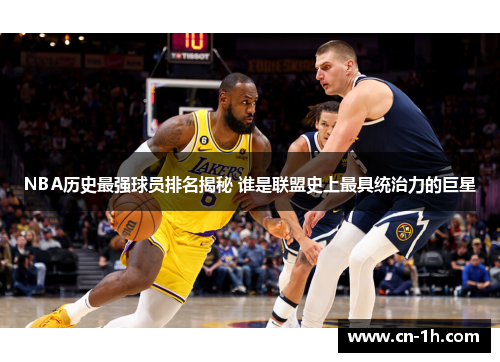 NBA历史最强球员排名揭秘 谁是联盟史上最具统治力的巨星